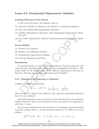 D
EPED
C
O
PY
Lesson 3.4. Fundamental Trigonometric Identities
Learning Outcomes of the Lesson
At the end of the lesson, the student is able to:
(1) determine whether an equation is an identity or a conditional equation;
(2) derive the fundamental trigonometric identities;
(3) simplify trigonometric expressions using fundamental trigonometric identi-
ties; and
(4) prove other trigonometric identities using fundamental trigonometric identi-
ties.
Lesson Outline
(1) Domain of an equation
(2) Identity and conditional equation
(3) Fundamental trigonometric identities
(4) Proving trigonometric identities
Introduction
In previous lessons, we have deﬁned trigonometric functions using the unit
circle and also investigated the graphs of the six trigonometric functions. This
lesson builds on the understanding of the diﬀerent trigonometric functions by
discovery, deriving, and working with trigonometric identities.
3.4.1. Domain of an Expression or Equation
Consider the following expressions:
2x + 1,
√
x2 − 1,
x
x2 − 3x − 4
,
x
√
x − 1
.
What are the real values of the variable x that make the expressions deﬁned in
the set of real numbers?
In the ﬁrst expression, every real value of x when substituted to the expression
makes it deﬁned in the set of real numbers; that is, the value of the expression is
real when x is real.
In the second expression, not every real value of x makes the expression deﬁned
in R. For example, when x = 0, the expression becomes
√
−1, which is not a real
number.
√
x2 − 1 ∈ R ⇐⇒ x2
− 1 ≥ 0 ⇐⇒ x ≤ −1 or x ≥ 1
171
All rights reserved. No part of this material may be reproduced or transmitted in any form or by any means -
electronic or mechanical including photocopying – without written permission from the DepEd Central Office. First Edition, 2016.
 