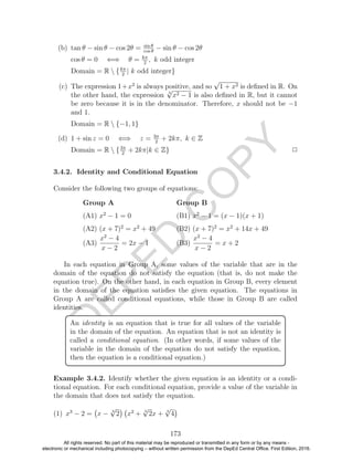 D
EPED
C
O
PY
(b) tan θ − sin θ − cos 2θ = sin θ
cos θ
− sin θ − cos 2θ
cos θ = 0 ⇐⇒ θ = kπ
2
, k odd integer
Domain = R  {kπ
2
| k odd integer}
(c) The expression 1+x2
is always positive, and so
√
1 + x2 is deﬁned in R. On
the other hand, the expression 3
√
x2 − 1 is also deﬁned in R, but it cannot
be zero because it is in the denominator. Therefore, x should not be −1
and 1.
Domain = R  {−1, 1}
(d) 1 + sin z = 0 ⇐⇒ z = 3π
2
+ 2kπ, k ∈ Z
Domain = R  {3π
2
+ 2kπ|k ∈ Z} 2
3.4.2. Identity and Conditional Equation
Consider the following two groups of equations:
Group A Group B
(A1) x2
− 1 = 0 (B1) x2
− 1 = (x − 1)(x + 1)
(A2) (x + 7)2
= x2
+ 49 (B2) (x + 7)2
= x2
+ 14x + 49
(A3)
x2
− 4
x − 2
= 2x − 1 (B3)
x2
− 4
x − 2
= x + 2
In each equation in Group A, some values of the variable that are in the
domain of the equation do not satisfy the equation (that is, do not make the
equation true). On the other hand, in each equation in Group B, every element
in the domain of the equation satisﬁes the given equation. The equations in
Group A are called conditional equations, while those in Group B are called
identities.
An identity is an equation that is true for all values of the variable
in the domain of the equation. An equation that is not an identity is
called a conditional equation. (In other words, if some values of the
variable in the domain of the equation do not satisfy the equation,
then the equation is a conditional equation.)
Example 3.4.2. Identify whether the given equation is an identity or a condi-
tional equation. For each conditional equation, provide a value of the variable in
the domain that does not satisfy the equation.
(1) x3
− 2 = x − 3
√
2 x2
+ 3
√
2x + 3
√
4
173
All rights reserved. No part of this material may be reproduced or transmitted in any form or by any means -
electronic or mechanical including photocopying – without written permission from the DepEd Central Office. First Edition, 2016.
 