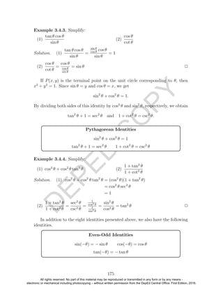 D
EPED
C
O
PY
Example 3.4.3. Simplify:
(1)
tan θ cos θ
sin θ
(2)
cos θ
cot θ
Solution. (1)
tan θ cos θ
sin θ
=
sin θ
cos θ
cos θ
sin θ
= 1
(2)
cos θ
cot θ
=
cos θ
cos θ
sin θ
= sin θ 2
If P(x, y) is the terminal point on the unit circle corresponding to θ, then
x2
+ y2
= 1. Since sin θ = y and cos θ = x, we get
sin2
θ + cos2
θ = 1.
By dividing both sides of this identity by cos2
θ and sin2
θ, respectively, we obtain
tan2
θ + 1 = sec2
θ and 1 + cot2
θ = csc2
θ.
Pythagorean Identities
sin2
θ + cos2
θ = 1
tan2
θ + 1 = sec2
θ 1 + cot2
θ = csc2
θ
Example 3.4.4. Simplify:
(1) cos2
θ + cos2
θ tan2
θ (2)
1 + tan2
θ
1 + cot2
θ
Solution. (1) cos2
θ + cos2
θ tan2
θ = (cos2
θ)(1 + tan2
θ)
= cos2
θ sec2
θ
= 1
(2)
1 + tan2
θ
1 + cot2
θ
=
sec2
θ
csc2 θ
=
1
cos2 θ
1
sin2 θ
=
sin2
θ
cos2 θ
= tan2
θ 2
In addition to the eight identities presented above, we also have the following
identities.
Even-Odd Identities
sin(−θ) = − sin θ cos(−θ) = cos θ
tan(−θ) = − tan θ
175
All rights reserved. No part of this material may be reproduced or transmitted in any form or by any means -
electronic or mechanical including photocopying – without written permission from the DepEd Central Office. First Edition, 2016.
 