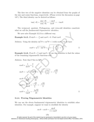 D
EPED
C
O
PY
The ﬁrst two of the negative identities can be obtained from the graphs of
the sine and cosine functions, respectively. (Please review the discussion on page
147.) The third identity can be derived as follows:
tan(−θ) =
sin(−θ)
cos(−θ)
=
− sin θ
cos θ
= − tan θ.
The reciprocal, quotient, Pythagorean, and even-odd identities constitute
what we call the fundamental trigonometric identities.
We now solve Example 3.2.3 in a diﬀerent way.
Example 3.4.5. If sin θ = −3
4
and cos θ > 0. Find cos θ.
Solution. Using the identity sin2
θ + cos2
θ = 1 with cos θ > 0, we have
cos θ = 1 − sin2
θ = 1 − −
3
4
2
=
√
7
4
. 2
Example 3.4.6. If sec θ = 5
2
and tan θ < 0, use the identities to ﬁnd the values
of the remaining trigonometric functions of θ.
Solution. Note that θ lies in QIV.
cos θ =
1
sec θ
=
2
5
sin θ = −
√
1 − cos2 θ = − 1 −
2
5
2
= −
√
21
5
csc θ =
1
sin θ
= −
5
√
21
21
tan θ =
sin θ
cos θ
=
−
√
21
5
2
5
= −
√
21
2
cot θ =
1
tan θ
= −
2
√
21
21
2
3.4.4. Proving Trigonometric Identities
We can use the eleven fundamental trigonometric identities to establish other
identities. For example, suppose we want to establish the identity
csc θ − cot θ =
sin θ
1 + cos θ
.
176
All rights reserved. No part of this material may be reproduced or transmitted in any form or by any means -
electronic or mechanical including photocopying – without written permission from the DepEd Central Office. First Edition, 2016.
 