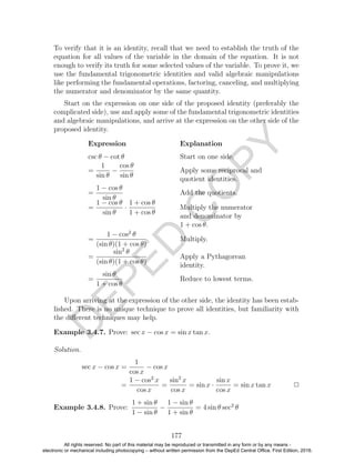 D
EPED
C
O
PY
To verify that it is an identity, recall that we need to establish the truth of the
equation for all values of the variable in the domain of the equation. It is not
enough to verify its truth for some selected values of the variable. To prove it, we
use the fundamental trigonometric identities and valid algebraic manipulations
like performing the fundamental operations, factoring, canceling, and multiplying
the numerator and denominator by the same quantity.
Start on the expression on one side of the proposed identity (preferably the
complicated side), use and apply some of the fundamental trigonometric identities
and algebraic manipulations, and arrive at the expression on the other side of the
proposed identity.
Expression Explanation
csc θ − cot θ Start on one side.
=
1
sin θ
−
cos θ
sin θ
Apply some reciprocal and
quotient identities.
=
1 − cos θ
sin θ
Add the quotients.
=
1 − cos θ
sin θ
·
1 + cos θ
1 + cos θ
Multiply the numerator
and denominator by
1 + cos θ.
=
1 − cos2
θ
(sin θ)(1 + cos θ)
Multiply.
=
sin2
θ
(sin θ)(1 + cos θ)
Apply a Pythagorean
identity.
=
sin θ
1 + cos θ
Reduce to lowest terms.
Upon arriving at the expression of the other side, the identity has been estab-
lished. There is no unique technique to prove all identities, but familiarity with
the diﬀerent techniques may help.
Example 3.4.7. Prove: sec x − cos x = sin x tan x.
Solution.
sec x − cos x =
1
cos x
− cos x
=
1 − cos2
x
cos x
=
sin2
x
cos x
= sin x ·
sin x
cos x
= sin x tan x 2
Example 3.4.8. Prove:
1 + sin θ
1 − sin θ
−
1 − sin θ
1 + sin θ
= 4 sin θ sec2
θ
177
All rights reserved. No part of this material may be reproduced or transmitted in any form or by any means -
electronic or mechanical including photocopying – without written permission from the DepEd Central Office. First Edition, 2016.
 