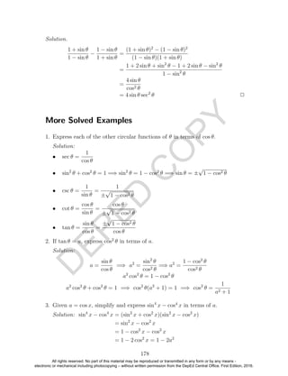 D
EPED
C
O
PY
Solution.
1 + sin θ
1 − sin θ
−
1 − sin θ
1 + sin θ
=
(1 + sin θ)2
− (1 − sin θ)2
(1 − sin θ)(1 + sin θ)
=
1 + 2 sin θ + sin2
θ − 1 + 2 sin θ − sin2
θ
1 − sin2
θ
=
4 sin θ
cos2 θ
= 4 sin θ sec2
θ 2
More Solved Examples
1. Express each of the other circular functions of θ in terms of cos θ.
Solution:
• sec θ =
1
cos θ
• sin2
θ + cos2
θ = 1 =⇒ sin2
θ = 1 − cos2
θ =⇒ sin θ = ±
√
1 − cos2 θ
• csc θ =
1
sin θ
=
1
±
√
1 − cos2 θ
• cot θ =
cos θ
sin θ
=
cos θ
±
√
1 − cos2 θ
• tan θ =
sin θ
cos θ
=
±
√
1 − cos2 θ
cos θ
2. If tan θ = a, express cos2
θ in terms of a.
Solution:
a =
sin θ
cos θ
=⇒ a2
=
sin2
θ
cos2 θ
=⇒ a2
=
1 − cos2
θ
cos2 θ
a2
cos2
θ = 1 − cos2
θ
a2
cos2
θ + cos2
θ = 1 =⇒ cos2
θ(a2
+ 1) = 1 =⇒ cos2
θ =
1
a2 + 1
3. Given a = cos x, simplify and express sin4
x − cos4
x in terms of a.
Solution: sin4
x − cos4
x = (sin2
x + cos2
x)(sin2
x − cos2
x)
= sin2
x − cos2
x
= 1 − cos2
x − cos2
x
= 1 − 2 cos2
x = 1 − 2a2
178
All rights reserved. No part of this material may be reproduced or transmitted in any form or by any means -
electronic or mechanical including photocopying – without written permission from the DepEd Central Office. First Edition, 2016.
 