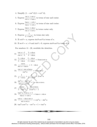 D
EPED
C
O
PY
4. Simplify (1 − cos2
A)(1 + cot2
A).
5. Express
csc x + sec x
cot x + tan x
in terms of sine and cosine.
6. Express
tan x − cot x
tan x + cot x
in terms of sine and cosine.
7. Express
tan x + sin x
csc x + cot x
in terms cosine only.
8. Express
1
1 + tan2
x
in terms sine only.
9. If cot θ = a, express sin θ cos θ in terms of a.
10. If sec θ = a > 0 and sin θ > 0, express sin θ cos θ in terms of a.
For numbers 11 - 20, establish the identities.
11.
csc a + 1
csc a − 1
=
1 + sin a
1 − sin a
12.
1 + sin a
1 − sin a
−
1 − sin a
1 + sin a
= 4 tan a sec a
13.
cos a
sec a + tan a
= 1 − sin a
14.
csc a + sec a tan a
csc2 a
= tan a sec a
15.
1
1 − cos a
+
1
1 + cos a
= 2 csc2
a
16.
sin3
α − cos3
α
sin α − cos α
= 1 + sin α cos α
17.
tan α
1 − tan2
α
=
sin α cos α
2 cos2 α − 1
18.
tan2
α + sec α + 1
tan α + cot α
= tan α + sin α
19.
cot α − sin α sec α
sec α csc α
= cos2
α − sin2
α
20. tan2
α sec2
α − sec2
α + 1 = tan4
α
4
180
All rights reserved. No part of this material may be reproduced or transmitted in any form or by any means -
electronic or mechanical including photocopying – without written permission from the DepEd Central Office. First Edition, 2016.
 