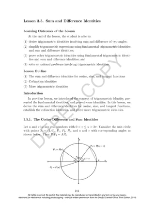 D
EPED
C
O
PY
Lesson 3.5. Sum and Diﬀerence Identities
Learning Outcomes of the Lesson
At the end of the lesson, the student is able to:
(1) derive trigonometric identities involving sum and diﬀerence of two angles;
(2) simplify trigonometric expressions using fundamental trigonometric identities
and sum and diﬀerence identities;
(3) prove other trigonometric identities using fundamental trigonometric identi-
ties and sum and diﬀerence identities; and
(4) solve situational problems involving trigonometric identities.
Lesson Outline
(1) The sum and diﬀerence identities for cosine, sine, and tangent functions
(2) Cofunction identities
(3) More trigonometric identities
Introduction
In previous lesson, we introduced the concept of trigonometric identity, pre-
sented the fundamental identities, and proved some identities. In this lesson, we
derive the sum and diﬀerence identities for cosine, sine, and tangent functions,
establish the cofunction identities, and prove more trigonometric identities.
3.5.1. The Cosine Diﬀerence and Sum Identities
Let u and v be any real numbers with 0 < v ≤ u < 2π. Consider the unit circle
with points A = (1, 0), P1, P2, P3, and u and v with corresponding angles as
shown below. Then P1P2 = AP3.
181
All rights reserved. No part of this material may be reproduced or transmitted in any form or by any means -
electronic or mechanical including photocopying – without written permission from the DepEd Central Office. First Edition, 2016.
 
