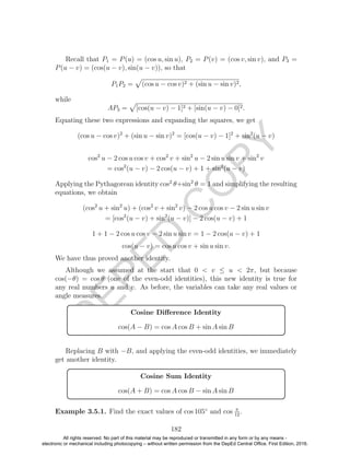 D
EPED
C
O
PY
Recall that P1 = P(u) = (cos u, sin u), P2 = P(v) = (cos v, sin v), and P3 =
P(u − v) = (cos(u − v), sin(u − v)), so that
P1P2 = (cos u − cos v)2 + (sin u − sin v)2,
while
AP3 = [cos(u − v) − 1]2 + [sin(u − v) − 0]2.
Equating these two expressions and expanding the squares, we get
(cos u − cos v)2
+ (sin u − sin v)2
= [cos(u − v) − 1]2
+ sin2
(u − v)
cos2
u − 2 cos u cos v + cos2
v + sin2
u − 2 sin u sin v + sin2
v
= cos2
(u − v) − 2 cos(u − v) + 1 + sin2
(u − v)
Applying the Pythagorean identity cos2
θ+sin2
θ = 1 and simplifying the resulting
equations, we obtain
(cos2
u + sin2
u) + (cos2
v + sin2
v) − 2 cos u cos v − 2 sin u sin v
= [cos2
(u − v) + sin2
(u − v)] − 2 cos(u − v) + 1
1 + 1 − 2 cos u cos v − 2 sin u sin v = 1 − 2 cos(u − v) + 1
cos(u − v) = cos u cos v + sin u sin v.
We have thus proved another identity.
Although we assumed at the start that 0 < v ≤ u < 2π, but because
cos(−θ) = cos θ (one of the even-odd identities), this new identity is true for
any real numbers u and v. As before, the variables can take any real values or
angle measures.
Cosine Diﬀerence Identity
cos(A − B) = cos A cos B + sin A sin B
Replacing B with −B, and applying the even-odd identities, we immediately
get another identity.
Cosine Sum Identity
cos(A + B) = cos A cos B − sin A sin B
Example 3.5.1. Find the exact values of cos 105◦
and cos π
12
.
182
All rights reserved. No part of this material may be reproduced or transmitted in any form or by any means -
electronic or mechanical including photocopying – without written permission from the DepEd Central Office. First Edition, 2016.
 