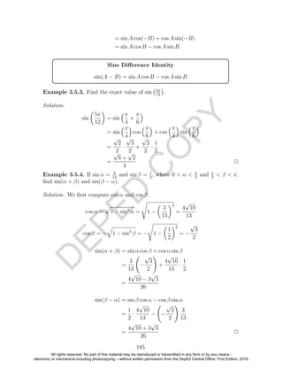 D
EPED
C
O
PY
= sin A cos(−B) + cos A sin(−B)
= sin A cos B − cos A sin B.
Sine Diﬀerence Identity
sin(A − B) = sin A cos B − cos A sin B
Example 3.5.3. Find the exact value of sin 5π
12
.
Solution.
sin
5π
12
= sin
π
4
+
π
6
= sin
π
4
cos
π
6
+ cos
π
4
sin
π
6
=
√
2
2
·
√
3
2
+
√
2
2
·
1
2
=
√
6 +
√
2
4
2
Example 3.5.4. If sin α = 3
13
and sin β = 1
2
, where 0 < α < π
2
and π
2
< β < π,
ﬁnd sin(α + β) and sin(β − α).
Solution. We ﬁrst compute cos α and cos β.
cos α = 1 − sin2
α = 1 −
3
13
2
=
4
√
10
13
cos β = − 1 − sin2
β = − 1 −
1
2
2
= −
√
3
2
sin(α + β) = sin α cos β + cos α sin β
=
3
13
−
√
3
2
+
4
√
10
13
·
1
2
=
4
√
10 − 3
√
3
26
sin(β − α) = sin β cos α − cos β sin α
=
1
2
·
4
√
10
13
− −
√
3
2
3
13
=
4
√
10 + 3
√
3
26
2
185
All rights reserved. No part of this material may be reproduced or transmitted in any form or by any means -
electronic or mechanical including photocopying – without written permission from the DepEd Central Office. First Edition, 2016.
 