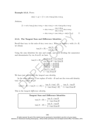 D
EPED
C
O
PY
Example 3.5.5. Prove:
sin(x + y) = (1 + cot x tan y) sin x cos y.
Solution.
(1 + cot x tan y) sin x cos y = sin x cos y + cot x tan y sin x cos y
= sin x cos y +
cos x
sin x
sin y
cos y
sin x cos y
= sin x cos y + cos x sin y = sin(x + y) 2
3.5.3. The Tangent Sum and Diﬀerence Identities
Recall that tan x is the ratio of sin x over cos x. When we replace x with A + B,
we obtain
tan(A + B) =
sin(A + B)
cos(A + B)
.
Using the sum identities for sine and cosine, and then dividing the numerator
and denominator by cos A cos B, we have
tan(A + B) =
sin A cos B + cos A sin B
cos A cos B − sin A sin B
=
sin A cos B
cos A cos B
+ cos A sin B
cos A cos B
cos A cos B
cos A cos B
− sin A sin B
cos A cos B
=
tan A + tan B
1 − tan A tan B
.
We have just established the tangent sum identity.
In the above identity, if we replace B with −B and use the even-odd identity
tan(−θ) = − tan θ, we get
tan(A − B) = tan[A + (−B)] =
tan A + tan(−B)
1 − tan A tan(−B)
=
tan A − tan B
1 + tan A tan B
.
This is the tangent diﬀerence identity.
Tangent Sum and Diﬀerence Identities
tan(A + B) =
tan A + tan B
1 − tan A tan B
tan(A − B) =
tan A − tan B
1 + tan A tan B
186
All rights reserved. No part of this material may be reproduced or transmitted in any form or by any means -
electronic or mechanical including photocopying – without written permission from the DepEd Central Office. First Edition, 2016.
 