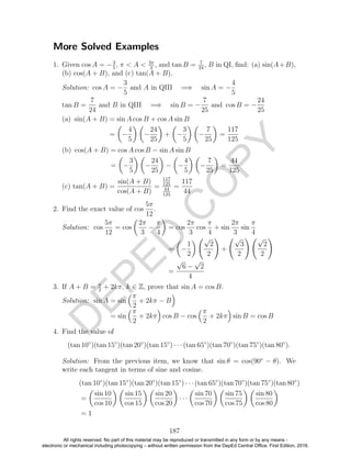 D
EPED
C
O
PY
More Solved Examples
1. Given cos A = −3
5
, π < A < 3π
2
, and tan B = 7
24
, B in QI, ﬁnd: (a) sin(A+B),
(b) cos(A + B), and (c) tan(A + B).
Solution: cos A = −
3
5
and A in QIII =⇒ sin A = −
4
5
tan B =
7
24
and B in QIII =⇒ sin B = −
7
25
and cos B = −
24
25
(a) sin(A + B) = sin A cos B + cos A sin B
= −
4
5
−
24
25
+ −
3
5
−
7
25
=
117
125
(b) cos(A + B) = cos A cos B − sin A sin B
= −
3
5
−
24
25
− −
4
5
−
7
25
=
44
125
(c) tan(A + B) =
sin(A + B)
cos(A + B)
=
117
125
44
125
=
117
44
2. Find the exact value of cos
5π
12
.
Solution: cos
5π
12
= cos
2π
3
−
π
4
= cos
2π
3
cos
π
4
+ sin
2π
3
sin
π
4
= −
1
2
√
2
2
+
√
3
2
√
2
2
=
√
6 −
√
2
4
3. If A + B = π
2
+ 2kπ, k ∈ Z, prove that sin A = cos B.
Solution: sin A = sin
π
2
+ 2kπ − B
= sin
π
2
+ 2kπ cos B − cos
π
2
+ 2kπ sin B = cos B
4. Find the value of
(tan 10◦
)(tan 15◦
)(tan 20◦
)(tan 15◦
) · · · (tan 65◦
)(tan 70◦
)(tan 75◦
)(tan 80◦
).
Solution: From the previous item, we know that sin θ = cos(90◦
− θ). We
write each tangent in terms of sine and cosine.
(tan 10◦
)(tan 15◦
)(tan 20◦
)(tan 15◦
) · · · (tan 65◦
)(tan 70◦
)(tan 75◦
)(tan 80◦
)
=
sin 10
cos 10
sin 15
cos 15
sin 20
cos 20
· · ·
sin 70
cos 70
sin 75
cos 75
sin 80
cos 80
= 1
187
All rights reserved. No part of this material may be reproduced or transmitted in any form or by any means -
electronic or mechanical including photocopying – without written permission from the DepEd Central Office. First Edition, 2016.
 