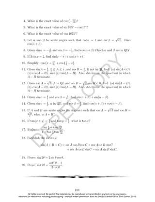 D
EPED
C
O
PY
4. What is the exact value of cot −5π
12
?
5. What is the exact value of sin 105◦
− cos 15◦
?
6. What is the exact value of tan 1875◦
?
7. Let α and β be acute angles such that cot α = 7 and csc β =
√
10. Find
cos(α + β).
8. Given sin α = − 8
17
and sin β = −1
2
, ﬁnd cos(α+β) if both α and β are in QIV.
9. If 3 sin x = 2, ﬁnd sin(x − π) + sin(x + π).
10. Simplify: cos x + π
2
+ cos π
2
− x .
11. Given sin A = 4
5
, π
2
≤ A ≤ π, and cos B = 4
5
, B not in QI, ﬁnd: (a) sin(A−B),
(b) cos(A − B), and (c) tan(A − B). Also, determine the quadrant in which
A − B terminate.
12. Given csc A =
√
3, A in QI, and sec B =
√
2, sin B < 0, ﬁnd: (a) sin(A − B),
(b) cos(A − B), and (c) tan(A − B). Also, determine the quadrant in which
A − B terminate.
13. Given sin α = 4
5
and cos β = 5
13
, ﬁnd sin(α + β) + sin(α − β).
14. Given sin α = 2
3
, α in QII, and cos β = 3
4
, ﬁnd cos(α + β) + cos(α − β).
15. If A and B are acute angles (in degrees) such that csc A =
√
17 and csc B =√
34
3
, what is A + B?
16. If tan(x + y) = 1
3
and tan y = 1
2
, what is tan x?
17. Evaluate:
tan π
9
+ tan 23π
36
1 − tan π
9
tan 23π
36
.
18. Establish the identity:
sin(A + B + C) = sin A cos B cos C + cos A sin B cos C
+ cos A cos B sin C − sin A sin B sin C.
19. Prove: sin 2θ = 2 sin θ cos θ.
20. Prove: cot 2θ =
cot2
θ − 1
2 cot θ
.
4
189
All rights reserved. No part of this material may be reproduced or transmitted in any form or by any means -
electronic or mechanical including photocopying – without written permission from the DepEd Central Office. First Edition, 2016.
 