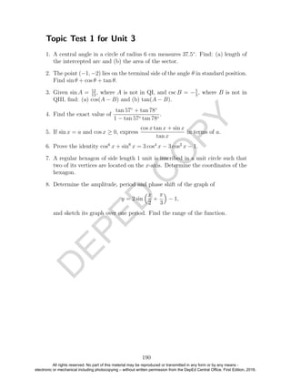 D
EPED
C
O
PY
Topic Test 1 for Unit 3
1. A central angle in a circle of radius 6 cm measures 37.5◦
. Find: (a) length of
the intercepted arc and (b) the area of the sector.
2. The point (−1, −2) lies on the terminal side of the angle θ in standard position.
Find sin θ + cos θ + tan θ.
3. Given sin A = 12
13
, where A is not in QI, and csc B = −5
3
, where B is not in
QIII, ﬁnd: (a) cos(A − B) and (b) tan(A − B).
4. Find the exact value of
tan 57◦
+ tan 78◦
1 − tan 57◦ tan 78◦
.
5. If sin x = a and cos x ≥ 0, express
cos x tan x + sin x
tan x
in terms of a.
6. Prove the identity cos6
x + sin6
x = 3 cos4
x − 3 cos2
x − 1.
7. A regular hexagon of side length 1 unit is inscribed in a unit circle such that
two of its vertices are located on the x-axis. Determine the coordinates of the
hexagon.
8. Determine the amplitude, period and phase shift of the graph of
y = 2 sin
x
2
+
π
3
− 1,
and sketch its graph over one period. Find the range of the function.
190
All rights reserved. No part of this material may be reproduced or transmitted in any form or by any means -
electronic or mechanical including photocopying – without written permission from the DepEd Central Office. First Edition, 2016.
 