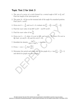 D
EPED
C
O
PY
Topic Test 2 for Unit 3
1. The area of a sector of a circle formed by a central angle of 30◦
is dπ
3
cm2
.
Find the length of the intercepted arc.
2. The point (8, −6) lies on the terminal side of the angle θ in standard position.
Find (sin θ + cos θ)2
.
3. Given sin A = −
8
17
and cos A > 0, evaluate sin
π
2
− A + cos
π
2
− A .
4. Find the exact value of sin 160◦
cos 35◦
− sin 70◦
cos 55◦
.
5. Find the exact value of tan
7π
12
.
6. Given cos A = −3
5
, where A is not in QII, and tan B = 24
7
, where B is not in
QI, ﬁnd: (a) sin(A + B) and (b) cot(A + B).
7. Establish the identity
tan2
x
tan x + tan3
x
= sin x cos x.
8. If sin x − cos x =
1
3
, ﬁnd
sin x
sec x
.
9. Determine the period and phase shift of the graph of y = tan
π
18
−
x
3
+ 2,
and sketch its graph over two periods.
191
All rights reserved. No part of this material may be reproduced or transmitted in any form or by any means -
electronic or mechanical including photocopying – without written permission from the DepEd Central Office. First Edition, 2016.
 