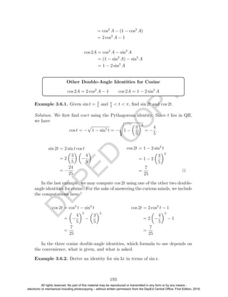 D
EPED
C
O
PY
= cos2
A − (1 − cos2
A)
= 2 cos2
A − 1
cos 2A = cos2
A − sin2
A
= (1 − sin2
A) − sin2
A
= 1 − 2 sin2
A
Other Double-Angle Identities for Cosine
cos 2A = 2 cos2
A − 1 cos 2A = 1 − 2 sin2
A
Example 3.6.1. Given sin t = 3
5
and π
2
< t < π, ﬁnd sin 2t and cos 2t.
Solution. We ﬁrst ﬁnd cos t using the Pythagorean identity. Since t lies in QII,
we have
cos t = − 1 − sin2
t = − 1 −
3
5
2
= −
4
5
.
sin 2t = 2 sin t cos t
= 2
3
5
−
4
5
= −
24
25
cos 2t = 1 − 2 sin2
t
= 1 − 2
3
5
2
=
7
25
2
In the last example, we may compute cos 2t using one of the other two double-
angle identities for cosine. For the sake of answering the curious minds, we include
the computations here.
cos 2t = cos2
t − sin2
t
= −
4
5
2
−
3
5
2
=
7
25
cos 2t = 2 cos2
t − 1
= 2 −
4
5
2
− 1
=
7
25
In the three cosine double-angle identities, which formula to use depends on
the convenience, what is given, and what is asked.
Example 3.6.2. Derive an identity for sin 3x in terms of sin x.
193
All rights reserved. No part of this material may be reproduced or transmitted in any form or by any means -
electronic or mechanical including photocopying – without written permission from the DepEd Central Office. First Edition, 2016.
 