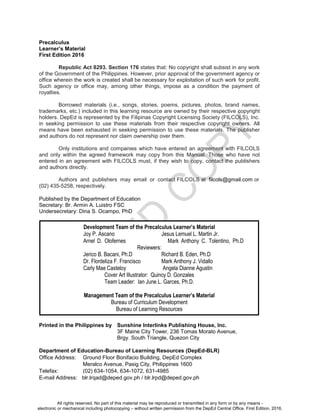 D
EPED
C
O
PY
Precalculus
Learner’s Material
First Edition 2016
Republic Act 8293. Section 176 states that: No copyright shall subsist in any work
of the Government of the Philippines. However, prior approval of the government agency or
office wherein the work is created shall be necessary for exploitation of such work for profit.
Such agency or office may, among other things, impose as a condition the payment of
royalties.
Borrowed materials (i.e., songs, stories, poems, pictures, photos, brand names,
trademarks, etc.) included in this learning resource are owned by their respective copyright
holders. DepEd is represented by the Filipinas Copyright Licensing Society (FILCOLS), Inc.
in seeking permission to use these materials from their respective copyright owners. All
means have been exhausted in seeking permission to use these materials. The publisher
and authors do not represent nor claim ownership over them.
Only institutions and companies which have entered an agreement with FILCOLS
and only within the agreed framework may copy from this Manual. Those who have not
entered in an agreement with FILCOLS must, if they wish to copy, contact the publishers
and authors directly.
Undersecretary: Dina S. Ocampo, PhD
Printed in the Philippines by Sunshine Interlinks Publishing House, Inc.
3F Maine City Tower, 236 Tomas Morato Avenue,
Brgy. South Triangle, Quezon City
Department of Education-Bureau of Learning Resources (DepEd-BLR)
Office Address: Ground Floor Bonifacio Building, DepEd Complex
Meralco Avenue, Pasig City, Philippines 1600
Telefax: (02) 634-1054, 634-1072, 631-4985
E-mail Address: blr.lrqad@deped.gov.ph / blr.lrpd@deped.gov.ph
Dr. Flordeliza F. Francisco Mark Anthony J. Vidallo
Carly Mae Casteloy Angela Dianne Agustin
(02) 435-5258, respectively.
Published by the Department of Education
Secretary: Br. Armin A. Luistro FSC
Authors and publishers may email or contact FILCOLS at filcols@gmail.com or
Cover Art Illustrator: Quincy D. Gonzales
Team Leader: Ian June L. Garces, Ph.D.
Management Team of the Precalculus Learner’s Material
Bureau of Curriculum Development
Bureau of Learning Resources
Development Team of the Precalculus Learner’s Material
Joy P. Ascano Jesus Lemuel L. Martin Jr.
Jerico B. Bacani, Ph.D Richard B. Eden, Ph.D
Arnel D. Olofernes Mark Anthony C. Tolentino, Ph.D
Reviewers:
All rights reserved. No part of this material may be reproduced or transmitted in any form or by any means -
electronic or mechanical including photocopying – without written permission from the DepEd Central Office. First Edition, 2016.
 