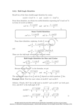 D
EPED
C
O
PY
3.6.2. Half-Angle Identities
Recall two of the three double-angle identities for cosine:
cos 2A = 2 cos2
A − 1 and cos 2A = 1 − 2 sin2
A.
From these identities, we obtain two useful identities expressing sin2
A and cos2
A
in terms of cos 2A as follows:
cos2
A =
1 + cos 2A
2
and sin2
A =
1 − cos 2A
2
.
Some Useful Identities
cos2
A =
1 + cos 2A
2
sin2
A =
1 − cos 2A
2
From these identities, replacing A with A
2
, we get
cos2 A
2
=
1 + cos 2 A
2
2
=
1 + cos A
2
and
sin2 A
2
=
1 − cos 2 A
2
2
=
1 − cos A
2
.
These are the half-angle identities for sine and cosine.
Half-Angle Identities for Sine and Cosine
cos2 A
2
=
1 + cos A
2
sin2 A
2
=
1 − cos A
2
Because of the “square” in the formulas, we get
cos
A
2
= ±
1 + cos A
2
and sin
A
2
= ±
1 − cos A
2
.
The appropriate signs of cos A
2
and sin A
2
depend on which quadrant A
2
lies.
Example 3.6.4. Find the exact values of sin 22.5◦
and cos 22.5◦
.
Solution. Clearly, 22.5◦
lies in QI (and so sin 22.5◦
and cos 22.5◦
are both posi-
tive), and 22.5◦
is the half-angle of 45◦
.
sin 22.5◦
=
1 − cos 45◦
2
=
1 −
√
2
2
2
=
2 −
√
2
2
cos 22.5◦
=
1 + cos 45◦
2
=
1 +
√
2
2
2
=
2 +
√
2
2
2
195
All rights reserved. No part of this material may be reproduced or transmitted in any form or by any means -
electronic or mechanical including photocopying – without written permission from the DepEd Central Office. First Edition, 2016.
 