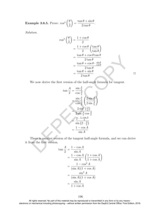 D
EPED
C
O
PY
Example 3.6.5. Prove: cos2 θ
2
=
tan θ + sin θ
2 tan θ
.
Solution.
cos2 θ
2
=
1 + cos θ
2
=
1 + cos θ
2
tan θ
tan θ
=
tan θ + cos θ tan θ
2 tan θ
=
tan θ + cos θ · sin θ
cos θ
2 tan θ
=
tan θ + sin θ
2 tan θ
2
We now derive the ﬁrst version of the half-angle formula for tangent.
tan
A
2
=
sin A
2
cos A
2
=
sin A
2
cos A
2
2 sin A
2
2 sin A
2
=
2 sin2 A
2
2 sin A
2
cos A
2
=
2 · 1−cos A
2
sin 2 · A
2
=
1 − cos A
sin A
There is another version of the tangent half-angle formula, and we can derive
it from the ﬁrst version.
tan
A
2
=
1 − cos A
sin A
=
1 − cos A
sin A
1 + cos A
1 + cos A
=
1 − cos2
A
(sin A)(1 + cos A)
=
sin2
A
(sin A)(1 + cos A)
=
sin A
1 + cos A
196
All rights reserved. No part of this material may be reproduced or transmitted in any form or by any means -
electronic or mechanical including photocopying – without written permission from the DepEd Central Office. First Edition, 2016.
 
