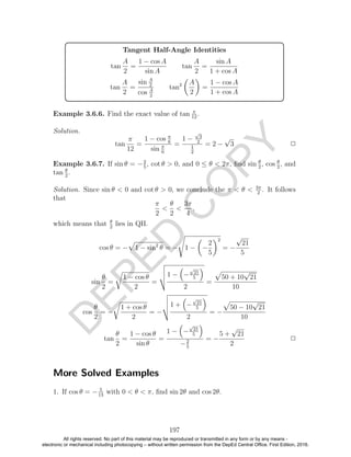 D
EPED
C
O
PY
Tangent Half-Angle Identities
tan
A
2
=
1 − cos A
sin A
tan
A
2
=
sin A
1 + cos A
tan
A
2
=
sin A
2
cos A
2
tan2 A
2
=
1 − cos A
1 + cos A
Example 3.6.6. Find the exact value of tan π
12
.
Solution.
tan
π
12
=
1 − cos π
6
sin π
6
=
1 −
√
3
2
1
2
= 2 −
√
3 2
Example 3.6.7. If sin θ = −2
5
, cot θ > 0, and 0 ≤ θ < 2π, ﬁnd sin θ
2
, cos θ
2
, and
tan θ
2
.
Solution. Since sin θ < 0 and cot θ > 0, we conclude the π < θ < 3π
2
. It follows
that
π
2
<
θ
2
<
3π
4
,
which means that θ
2
lies in QII.
cos θ = − 1 − sin2
θ = − 1 − −
2
5
2
= −
√
21
5
sin
θ
2
=
1 − cos θ
2
=
1 − −
√
21
5
2
=
50 + 10
√
21
10
cos
θ
2
= −
1 + cos θ
2
= −
1 + −
√
21
5
2
= −
50 − 10
√
21
10
tan
θ
2
=
1 − cos θ
sin θ
=
1 − −
√
21
5
−2
5
= −
5 +
√
21
2
2
More Solved Examples
1. If cos θ = − 5
13
with 0 < θ < π, ﬁnd sin 2θ and cos 2θ.
197
All rights reserved. No part of this material may be reproduced or transmitted in any form or by any means -
electronic or mechanical including photocopying – without written permission from the DepEd Central Office. First Edition, 2016.
 