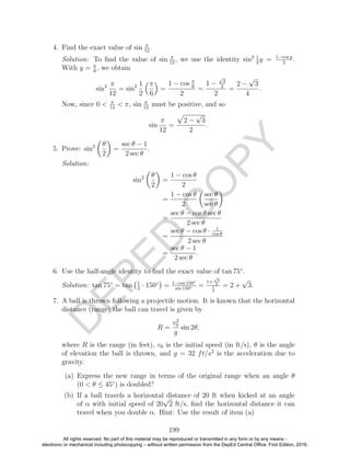 D
EPED
C
O
PY
4. Find the exact value of sin π
12
.
Solution: To ﬁnd the value of sin π
12
, we use the identity sin2 1
2
y = 1−cos y
2
.
With y = π
6
, we obtain
sin2 π
12
= sin2 1
2
π
6
=
1 − cos π
6
2
=
1 −
√
3
2
2
=
2 −
√
3
4
.
Now, since 0 < π
12
< π, sin π
12
must be positive, and so
sin
π
12
=
2 −
√
3
2
.
5. Prove: sin2 θ
2
=
sec θ − 1
2 sec θ
.
Solution:
sin2 θ
2
=
1 − cos θ
2
=
1 − cos θ
2
sec θ
sec θ
=
sec θ − cos θ sec θ
2 sec θ
=
sec θ − cos θ · 1
cos θ
2 sec θ
=
sec θ − 1
2 sec θ
.
6. Use the half-angle identity to ﬁnd the exact value of tan 75◦
.
Solution: tan 75◦
= tan 1
2
· 150◦
= 1−cos 150◦
sin 150◦ =
1+
√
3
2
1
2
= 2 +
√
3.
7. A ball is thrown following a projectile motion. It is known that the horizontal
distance (range) the ball can travel is given by
R =
v2
0
g
sin 2θ,
where R is the range (in feet), v0 is the initial speed (in ft/s), θ is the angle
of elevation the ball is thrown, and g = 32 ft/s2
is the acceleration due to
gravity.
(a) Express the new range in terms of the original range when an angle θ
(0 < θ ≤ 45◦
) is doubled?
(b) If a ball travels a horizontal distance of 20 ft when kicked at an angle
of α with initial speed of 20
√
2 ft/s, ﬁnd the horizontal distance it can
travel when you double α. Hint: Use the result of item (a)
199
All rights reserved. No part of this material may be reproduced or transmitted in any form or by any means -
electronic or mechanical including photocopying – without written permission from the DepEd Central Office. First Edition, 2016.
 