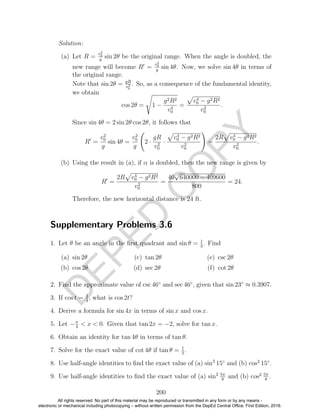 D
EPED
C
O
PY
Solution:
(a) Let R =
v2
0
g
sin 2θ be the original range. When the angle is doubled, the
new range will become R =
v2
0
g
sin 4θ. Now, we solve sin 4θ in terms of
the original range.
Note that sin 2θ = gR
v2
0
. So, as a consequence of the fundamental identity,
we obtain
cos 2θ = 1 −
g2R2
v4
0
=
v4
0 − g2R2
v2
0
.
Since sin 4θ = 2 sin 2θ cos 2θ, it follows that
R =
v2
0
g
sin 4θ =
v2
0
g
2 ·
gR
v2
0
·
v4
0 − g2R2
v2
0
=
2R v4
0 − g2R2
v2
0
.
(b) Using the result in (a), if α is doubled, then the new range is given by
R =
2R v4
0 − g2R2
v2
0
=
40
√
640000 − 409600
800
= 24.
Therefore, the new horizontal distance is 24 ft.
Supplementary Problems 3.6
1. Let θ be an angle in the ﬁrst quadrant and sin θ = 1
3
. Find
(a) sin 2θ
(b) cos 2θ
(c) tan 2θ
(d) sec 2θ
(e) csc 2θ
(f) cot 2θ
2. Find the approximate value of csc 46◦
and sec 46◦
, given that sin 23◦
≈ 0.3907.
3. If cos t = 3
4
, what is cos 2t?
4. Derive a formula for sin 4x in terms of sin x and cos x.
5. Let −π
4
< x < 0. Given that tan 2x = −2, solve for tan x.
6. Obtain an identity for tan 4θ in terms of tan θ.
7. Solve for the exact value of cot 4θ if tan θ = 1
2
.
8. Use half-angle identities to ﬁnd the exact value of (a) sin2
15◦
and (b) cos2
15◦
.
9. Use half-angle identities to ﬁnd the exact value of (a) sin2 5π
8
and (b) cos2 5π
8
.
200
All rights reserved. No part of this material may be reproduced or transmitted in any form or by any means -
electronic or mechanical including photocopying – without written permission from the DepEd Central Office. First Edition, 2016.
 