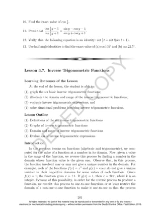 D
EPED
C
O
PY
10. Find the exact value of cos π
8
.
11. Prove that
tan 1
2
y − 1
tan 1
2
y + 1
=
sin y − cos y − 1
sin y + cos y + 1
.
12. Verify that the following equation is an identity: cot 1
2
t = cot t(sec t + 1).
13. Use half-angle identities to ﬁnd the exact value of (a) cos 105◦
and (b) tan 22.5◦
.
4
Lesson 3.7. Inverse Trigonometric Functions
Learning Outcomes of the Lesson
At the end of the lesson, the student is able to:
(1) graph the six basic inverse trigonometric functions;
(2) illustrate the domain and range of the inverse trigonometric functions;
(3) evaluate inverse trigonometric expressions; and
(4) solve situational problems involving inverse trigonometric functions.
Lesson Outline
(1) Deﬁnitions of the six inverse trigonometric functions
(2) Graphs of inverse trigonometric functions
(3) Domain and range of inverse trigonometric functions
(4) Evaluation of inverse trigonometric expressions
Introduction
In the previous lessons on functions (algebraic and trigonometric), we com-
puted for the value of a function at a number in its domain. Now, given a value
in the range of the function, we reverse this process by ﬁnding a number in the
domain whose function value is the given one. Observe that, in this process,
the function involved may or may not give a unique number in the domain. For
example, each of the functions f(x) = x2
and g(x) = cos x do not give a unique
number in their respective domains for some values of each function. Given
f(x) = 1, the function gives x = ±1. If g(x) = 1, then x = 2kπ, where k is an
integer. Because of this possibility, in order for the reverse process to produce a
function, we restrict this process to one-to-one functions or at least restrict the
domain of a non-one-to-one function to make it one-to-one so that the process
201
All rights reserved. No part of this material may be reproduced or transmitted in any form or by any means -
electronic or mechanical including photocopying – without written permission from the DepEd Central Office. First Edition, 2016.
 