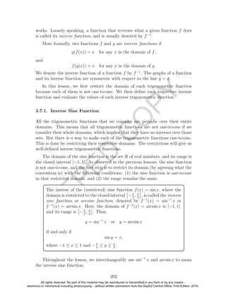 D
EPED
C
O
PY
works. Loosely speaking, a function that reverses what a given function f does
is called its inverse function, and is usually denoted by f−1
.
More formally, two functions f and g are inverse functions if
g(f(x)) = x for any x in the domain of f,
and
f(g(x)) = x for any x in the domain of g.
We denote the inverse function of a function f by f−1
. The graphs of a function
and its inverse function are symmetric with respect to the line y = x.
In this lesson, we ﬁrst restrict the domain of each trigonometric function
because each of them is not one-to-one. We then deﬁne each respective inverse
function and evaluate the values of each inverse trigonometric function.
3.7.1. Inverse Sine Function
All the trigonometric functions that we consider are periodic over their entire
domains. This means that all trigonometric functions are not one-to-one if we
consider their whole domains, which implies that they have no inverses over those
sets. But there is a way to make each of the trigonometric functions one-to-one.
This is done by restricting their respective domains. The restrictions will give us
well-deﬁned inverse trigonometric functions.
The domain of the sine function is the set R of real numbers, and its range is
the closed interval [−1, 1]. As observed in the previous lessons, the sine function
is not one-to-one, and the ﬁrst step is to restrict its domain (by agreeing what the
convention is) with the following conditions: (1) the sine function is one-to-one
in that restricted domain, and (2) the range remains the same.
The inverse of the (restricted) sine function f(x) = sin x, where the
domain is restricted to the closed interval −π
2
, π
2
, is called the inverse
sine function or arcsine function, denoted by f−1
(x) = sin−1
x or
f−1
(x) = arcsin x. Here, the domain of f−1
(x) = arcsin x is [−1, 1],
and its range is −π
2
, π
2
. Thus,
y = sin−1
x or y = arcsin x
if and only if
sin y = x,
where −1 ≤ x ≤ 1 and −π
2
≤ y ≤ π
2
.
Throughout the lesson, we interchangeably use sin−1
x and arcsin x to mean
the inverse sine function.
202
All rights reserved. No part of this material may be reproduced or transmitted in any form or by any means -
electronic or mechanical including photocopying – without written permission from the DepEd Central Office. First Edition, 2016.
 