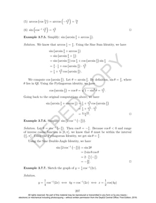 D
EPED
C
O
PY
(5) arccos cos 7π
6
= arccos −
√
3
2
= 5π
6
(6) sin cos−1
√
2
2
=
√
2
2
2
Example 3.7.5. Simplify: sin arcsin 2
3
+ arccos 1
2
.
Solution. We know that arccos 1
2
= π
3
. Using the Sine Sum Identity, we have
sin arcsin 2
3
+ arccos 1
2
= sin arcsin 2
3
+ π
3
= sin arcsin 2
3
cos π
3
+ cos arcsin 2
3
sin π
3
= 2
3
· 1
2
+ cos arcsin 2
3
·
√
3
2
= 1
3
+
√
3
2
cos arcsin 2
3
.
We compute cos arcsin 2
3
. Let θ = arcsin 2
3
. By deﬁnition, sin θ = 2
3
, where
θ lies in QI. Using the Pythagorean identity, we have
cos arcsin 2
3
= cos θ = 1 − sin2
θ =
√
5
3
.
Going back to the original computations above, we have
sin arcsin 2
3
+ arccos 1
2
= 1
3
+
√
3
2
cos arcsin 2
3
= 1
3
+
√
3
2
·
√
5
3
= 2+
√
15
6
. 2
Example 3.7.6. Simplify: sin 2 cos−1
−4
5
.
Solution. Let θ = cos−1
−4
5
. Then cos θ = −4
5
. Because cos θ < 0 and range
of inverse cosine function is [0, π], we know that θ must be within the interval
π
2
, π . Using the Pythagorean Identity, we get sin θ = 3
5
.
Using the Sine Double-Angle Identity, we have
sin 2 cos−1
−4
5
= sin 2θ
= 2 sin θ cos θ
= 2 · 3
5
−4
5
= −24
25
. 2
Example 3.7.7. Sketch the graph of y = 1
4
cos−1
(2x).
Solution.
y =
1
4
cos−1
(2x) ⇐⇒ 4y = cos−1
(2x) ⇐⇒ x =
1
2
cos(4y)
207
All rights reserved. No part of this material may be reproduced or transmitted in any form or by any means -
electronic or mechanical including photocopying – without written permission from the DepEd Central Office. First Edition, 2016.
 