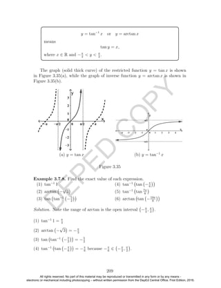 D
EPED
C
O
PY
y = tan−1
x or y = arctan x
means
tan y = x,
where x ∈ R and −π
2
< y < π
2
.
The graph (solid thick curve) of the restricted function y = tan x is shown
in Figure 3.35(a), while the graph of inverse function y = arctan x is shown in
Figure 3.35(b).
(a) y = tan x (b) y = tan−1
x
Figure 3.35
Example 3.7.8. Find the exact value of each expression.
(1) tan−1
1
(2) arctan −
√
3
(3) tan tan−1
−5
2
(4) tan−1
tan −π
6
(5) tan−1
tan 7π
6
(6) arctan tan −19π
6
Solution. Note the range of arctan is the open interval −π
2
, π
2
.
(1) tan−1
1 = π
4
(2) arctan −
√
3 = −π
3
(3) tan tan−1
−5
2
= −5
2
(4) tan−1
tan −π
6
= −π
6
because −π
6
∈ −π
2
, π
2
.
209
All rights reserved. No part of this material may be reproduced or transmitted in any form or by any means -
electronic or mechanical including photocopying – without written permission from the DepEd Central Office. First Edition, 2016.
 