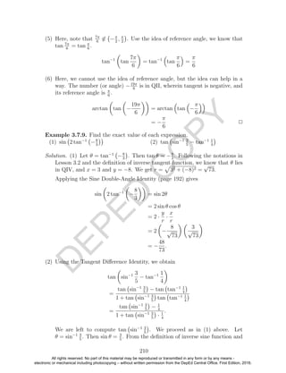 D
EPED
C
O
PY
(5) Here, note that 7π
6
∈ −π
2
, π
2
. Use the idea of reference angle, we know that
tan 7π
6
= tan π
6
.
tan−1
tan
7π
6
= tan−1
tan
π
6
=
π
6
(6) Here, we cannot use the idea of reference angle, but the idea can help in a
way. The number (or angle) −19π
6
is in QII, wherein tangent is negative, and
its reference angle is π
6
.
arctan tan −
19π
6
= arctan tan −
π
6
= −
π
6
2
Example 3.7.9. Find the exact value of each expression.
(1) sin 2 tan−1
−8
3
(2) tan sin−1 3
5
− tan−1 1
4
Solution. (1) Let θ = tan−1
−8
3
. Then tan θ = −8
3
. Following the notations in
Lesson 3.2 and the deﬁnition of inverse tangent function, we know that θ lies
in QIV, and x = 3 and y = −8. We get r = 32 + (−8)2 =
√
73.
Applying the Sine Double-Angle Identity (page 192) gives
sin 2 tan−1
−
8
3
= sin 2θ
= 2 sin θ cos θ
= 2 ·
y
r
·
x
r
= 2 −
8
√
73
3
√
73
= −
48
73
.
(2) Using the Tangent Diﬀerence Identity, we obtain
tan sin−1 3
5
− tan−1 1
4
=
tan sin−1 3
5
− tan tan−1 1
4
1 + tan sin−1 3
5
tan tan−1 1
4
=
tan sin−1 3
5
− 1
4
1 + tan sin−1 3
5
· 1
4
.
We are left to compute tan sin−1 3
5
. We proceed as in (1) above. Let
θ = sin−1 3
5
. Then sin θ = 3
5
. From the deﬁnition of inverse sine function and
210
All rights reserved. No part of this material may be reproduced or transmitted in any form or by any means -
electronic or mechanical including photocopying – without written permission from the DepEd Central Office. First Edition, 2016.
 