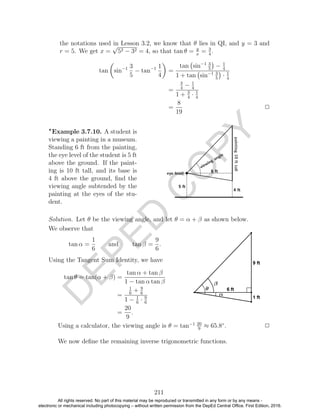 D
EPED
C
O
PY
the notations used in Lesson 3.2, we know that θ lies in QI, and y = 3 and
r = 5. We get x =
√
52 − 32 = 4, so that tan θ = y
x
= 3
4
.
tan sin−1 3
5
− tan−1 1
4
=
tan sin−1 3
5
− 1
4
1 + tan sin−1 3
5
· 1
4
=
3
4
− 1
4
1 + 3
4
· 1
4
=
8
19
2
Example 3.7.10. A student is
viewing a painting in a museum.
Standing 6 ft from the painting,
the eye level of the student is 5 ft
above the ground. If the paint-
ing is 10 ft tall, and its base is
4 ft above the ground, ﬁnd the
viewing angle subtended by the
painting at the eyes of the stu-
dent.
Solution. Let θ be the viewing angle, and let θ = α + β as shown below.
We observe that
tan α =
1
6
and tan β =
9
6
.
Using the Tangent Sum Identity, we have
tan θ = tan(α + β) =
tan α + tan β
1 − tan α tan β
=
1
6
+ 9
6
1 − 1
6
· 9
6
=
20
9
.
Using a calculator, the viewing angle is θ = tan−1 20
9
≈ 65.8◦
. 2
We now deﬁne the remaining inverse trigonometric functions.
211
All rights reserved. No part of this material may be reproduced or transmitted in any form or by any means -
electronic or mechanical including photocopying – without written permission from the DepEd Central Office. First Edition, 2016.
 