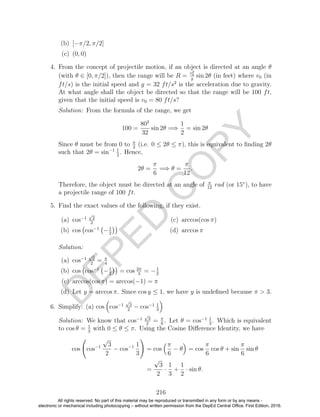 D
EPED
C
O
PY
(b) [−π/2, π/2]
(c) (0, 0)
4. From the concept of projectile motion, if an object is directed at an angle θ
(with θ ∈ [0, π/2]), then the range will be R =
v2
0
g
sin 2θ (in feet) where v0 (in
ft/s) is the initial speed and g = 32 ft/s2
is the acceleration due to gravity.
At what angle shall the object be directed so that the range will be 100 ft,
given that the initial speed is v0 = 80 ft/s?
Solution: From the formula of the range, we get
100 =
802
32
sin 2θ =⇒
1
2
= sin 2θ
Since θ must be from 0 to π
2
(i.e. 0 ≤ 2θ ≤ π), this is equivalent to ﬁnding 2θ
such that 2θ = sin−1 1
2
. Hence,
2θ =
π
6
=⇒ θ =
π
12
.
Therefore, the object must be directed at an angle of π
12
rad (or 15◦
), to have
a projectile range of 100 ft.
5. Find the exact values of the following, if they exist.
(a) cos−1
√
2
2
(b) cos cos−1
−1
2
(c) arccos(cos π)
(d) arccos π
Solution:
(a) cos−1
√
2
2
= π
4
(b) cos cos−1
−1
2
= cos 2π
3
= −1
2
(c) arccos(cos π) = arccos(−1) = π
(d) Let y = arccos π. Since cos y ≤ 1, we have y is undeﬁned because π > 3.
6. Simplify: (a) cos cos−1
√
3
2
− cos−1 1
3
Solution: We know that cos−1
√
3
2
= π
6
. Let θ = cos−1 1
3
. Which is equivalent
to cos θ = 1
3
with 0 ≤ θ ≤ π. Using the Cosine Diﬀerence Identity, we have
cos cos−1
√
3
2
− cos−1 1
3
= cos
π
6
− θ = cos
π
6
cos θ + sin
π
6
sin θ
=
√
3
2
·
1
3
+
1
2
· sin θ.
216
All rights reserved. No part of this material may be reproduced or transmitted in any form or by any means -
electronic or mechanical including photocopying – without written permission from the DepEd Central Office. First Edition, 2016.
 