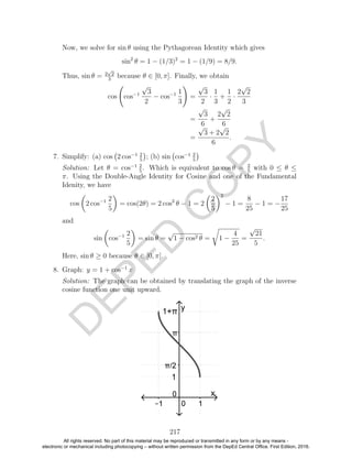 D
EPED
C
O
PY
Now, we solve for sin θ using the Pythagorean Identity which gives
sin2
θ = 1 − (1/3)2
= 1 − (1/9) = 8/9.
Thus, sin θ = 2
√
2
3
because θ ∈ [0, π]. Finally, we obtain
cos cos−1
√
3
2
− cos−1 1
3
=
√
3
2
·
1
3
+
1
2
·
2
√
2
3
=
√
3
6
+
2
√
2
6
=
√
3 + 2
√
2
6
.
7. Simplify: (a) cos 2 cos−1 2
5
; (b) sin cos−1 2
5
Solution: Let θ = cos−1 2
5
. Which is equivalent to cos θ = 2
5
with 0 ≤ θ ≤
π. Using the Double-Angle Identity for Cosine and one of the Fundamental
Idenity, we have
cos 2 cos−1 2
5
= cos(2θ) = 2 cos2
θ − 1 = 2
2
5
2
− 1 =
8
25
− 1 = −
17
25
and
sin cos−1 2
5
= sin θ =
√
1 − cos2 θ = 1 −
4
25
=
√
21
5
.
Here, sin θ ≥ 0 because θ ∈ [0, π].
8. Graph: y = 1 + cos−1
x
Solution: The graph can be obtained by translating the graph of the inverse
cosine function one unit upward.
217
All rights reserved. No part of this material may be reproduced or transmitted in any form or by any means -
electronic or mechanical including photocopying – without written permission from the DepEd Central Office. First Edition, 2016.
 