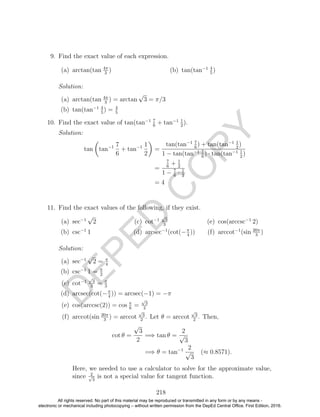 D
EPED
C
O
PY
9. Find the exact value of each expression.
(a) arctan(tan 4π
3
) (b) tan(tan−1 4
5
)
Solution:
(a) arctan(tan 4π
3
) = arctan
√
3 = π/3
(b) tan(tan−1 4
5
) = 4
5
10. Find the exact value of tan(tan−1 7
6
+ tan−1 1
2
).
Solution:
tan tan−1 7
6
+ tan−1 1
2
=
tan(tan−1 7
6
) + tan(tan−1 1
2
)
1 − tan(tan−1 7
6
) · tan(tan−1 1
2
)
=
7
6
+ 1
2
1 − 7
6
· 1
2
= 4
11. Find the exact values of the following, if they exist.
(a) sec−1
√
2
(b) csc−1
1
(c) cot−1
√
3
3
(d) arcsec−1
(cot(−π
4
))
(e) cos(arccsc−1
2)
(f) arccot−1
(sin 20π
3
)
Solution:
(a) sec−1
√
2 = π
4
(b) csc−1
1 = π
2
(c) cot−1
√
3
3
= π
3
(d) arcsec(cot(−π
4
)) = arcsec(−1) = −π
(e) cos(arccsc(2)) = cos π
6
=
√
3
2
(f) arccot(sin 20π
3
) = arccot
√
3
2
. Let θ = arccot
√
3
2
. Then,
cot θ =
√
3
2
=⇒ tan θ =
2
√
3
=⇒ θ = tan−1 2
√
3
(≈ 0.8571).
Here, we needed to use a calculator to solve for the approximate value,
since 2√
3
is not a special value for tangent function.
218
All rights reserved. No part of this material may be reproduced or transmitted in any form or by any means -
electronic or mechanical including photocopying – without written permission from the DepEd Central Office. First Edition, 2016.
 