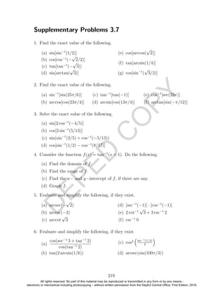 D
EPED
C
O
PY
Supplementary Problems 3.7
1. Find the exact value of the following.
(a) sin[sin−1
(1/2)]
(b) cos[cos−1
(−
√
2/2)]
(c) tan[tan−1
(−
√
3)]
(d) sin[arctan(
√
3)]
(e) cos[arccos(
√
2)]
(f) tan[arcsin(1/4)]
(g) cos[sin−1
(
√
3/2)]
2. Find the exact value of the following.
(a) sin−1
[sin(25π/6)]
(b) arccos[cos(23π/4)]
(c) tan−1
[tan(−1)]
(d) arcsin[cos(13π/4)]
(e) cos−1
[sec(23π)]
(f) arctan[sin(−π/12)]
3. Solve the exact value of the following.
(a) sin[2 cos−1
(−4/5)]
(b) cos[2 sin−1
(5/13)]
(c) sin(sin−1
(3/5) + cos−1
(−5/13))
(d) cos[sin−1
(1/2) − cos−1
(8/17)]
4. Consider the function f(x) = tan−1
(x + 1). Do the following.
(a) Find the domain of f.
(b) Find the range of f.
(c) Find the x− and y−intercept of f, if there are any.
(d) Graph f.
5. Evaluate and simplify the following, if they exist.
(a) arcsec(−
√
2)
(b) arccsc(−2)
(c) arccot
√
3
(d) [sec−1
(−1)] · [cos−1
(−1)]
(e) 2 cot−1
√
3 + 3 csc−1
2
(f) csc−1
0
6. Evaluate and simplify the following, if they exist.
(a)
cos(sec−1
3 + tan−1
2)
cos(tan−1
2)
(b) tan(2 arcsin(1/6))
(c) cos2 sin−1(1/2)
2
(d) arcsec(sin(100π/3))
219
All rights reserved. No part of this material may be reproduced or transmitted in any form or by any means -
electronic or mechanical including photocopying – without written permission from the DepEd Central Office. First Edition, 2016.
 