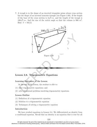 D
EPED
C
O
PY
7. A trough is in the shape of an inverted triangular prism whose cross section
has the shape of an inverted isosceles triangle (see Figure 3.40). If the length
of the base of the cross section is 2
√
3 m. and the length of the trough is
100
√
3 m., ﬁnd the size of the vertex angle so that the volume is 900 m3
.
Hint: V = bhl/2.
Figure 3.40
4
Lesson 3.8. Trigonometric Equations
Learning Outcomes of the Lesson
At the end of the lesson, the student is able to:
(1) solve trigonometric equations; and
(2) solve situational problems involving trigonometric equations.
Lesson Outline
(1) Deﬁnition of a trigonometric equation
(2) Solution to a trigonometric equation
(3) Techniques of solving a trigonometric equation
Introduction
We have studied equations in Lesson 3.4. We diﬀerentiated an identity from
a conditional equation. Recall that an identity is an equation that is true for all
220
All rights reserved. No part of this material may be reproduced or transmitted in any form or by any means -
electronic or mechanical including photocopying – without written permission from the DepEd Central Office. First Edition, 2016.
 