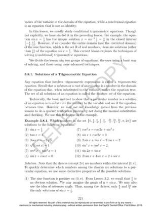 D
EPED
C
O
PY
values of the variable in the domain of the equation, while a conditional equation
is an equation that is not an identity.
In this lesson, we mostly study conditional trigonometric equations. Though
not explicitly, we have started it in the preceding lesson. For example, the equa-
tion sin x = 1
2
has the unique solution x = sin−1 1
2
= π
6
in the closed interval
−π
2
, π
2
. However, if we consider the entire domain (not the restricted domain)
of the sine function, which is the set R of real numbers, there are solutions (other
than π
6
) of the equation sin x = 1
2
. This current lesson explores the techniques of
solving (conditional) trigonometric equations.
We divide the lesson into two groups of equations: the ones using a basic way
of solving, and those using more advanced techniques.
3.8.1. Solutions of a Trigonometric Equation
Any equation that involves trigonometric expressions is called a trigonometric
equation. Recall that a solution or a root of an equation is a number in the domain
of the equation that, when substituted to the variable, makes the equation true.
The set of all solutions of an equation is called the solution set of the equation.
Technically, the basic method to show that a particular number is a solution
of an equation is to substitute the number to the variable and see if the equation
becomes true. However, we may use our knowledge gained from the previous
lessons to do a quicker veriﬁcation process by not doing the manual substitution
and checking. We use this technique in the example.
Example 3.8.1. Which numbers in the set 0, π
6
, π
4
, π
3
, π
2
, 2π
3
, 3π
4
, 5π
6
, π, 2π are
solutions to the following equations?
(1) sin x = 1
2
(2) tan x = 1
(3) 3 sec x = −2
√
3
(4)
√
3| cot x| = 1
(5) sec2
x − tan2
x = 1
(6) sin x + cos x = 0
(7) cos2
x = cos 2x + sin2
x
(8) sin x + cos 2x = 0
(9) 2 sin x + tan x − 2 cos x = 2
(10) sin2
x + cos2
x = 2
(11) sin 2x = sin x
(12) 2 tan x + 4 sin x = 2 + sec x
Solution. Note that the choices (except 2π) are numbers within the interval [0, π].
To quickly determine which numbers among the choices are solutions to a par-
ticular equation, we use some distinctive properties of the possible solutions.
(1) The sine function is positive on (0, π). From Lesson 3.2, we recall that π
6
is
an obvious solution. We may imagine the graph of y = sin x. We may also
use the idea of reference angle. Thus, among the choices, only π
6
and 5π
6
are
the only solutions of sin x = 1
2
.
221
All rights reserved. No part of this material may be reproduced or transmitted in any form or by any means -
electronic or mechanical including photocopying – without written permission from the DepEd Central Office. First Edition, 2016.
 