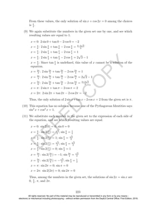 D
EPED
C
O
PY
From these values, the only solution of sin x + cos 2x = 0 among the choices
is π
2
.
(9) We again substitute the numbers in the given set one by one, and see which
resulting values are equal to 1.
x = 0: 2 sin 0 + tan 0 − 2 cos 0 = −2
x = π
6
: 2 sin π
6
+ tan π
6
− 2 cos π
6
= 3−2
√
3
3
x = π
4
: 2 sin π
4
+ tan π
4
− 2 cos π
4
= 1
x = π
3
: 2 sin π
3
+ tan π
3
− 2 cos π
3
= 2
√
3 − 1
x = π
2
: Since tan π
2
is undeﬁned, this value of x cannot be a solution of the
equation.
x = 2π
3
: 2 sin 2π
3
+ tan 2π
3
− 2 cos 2π
3
= 1
x = 3π
4
: 2 sin 3π
4
+ tan 3π
4
− 2 cos 3π
4
= 2
√
2 − 1
x = 5π
6
: 2 sin 5π
6
+ tan 5π
6
− 2 cos 5π
6
= 3+2
√
3
3
x = π: 2 sin π + tan π − 2 cos π = 2
x = 2π: 2 sin 2π + tan 2π − 2 cos 2π = −2
Thus, the only solution of 2 sin x+tan x−2 cos x = 2 from the given set is π.
(10) This equation has no solution because one of the Pythagorean Identities says
sin2
x + cos2
x = 1.
(11) We substitute each number in the given set to the expression of each side of
the equation, and see which resulting values are equal.
x = 0: sin 2(0) = 0; sin 0 = 0
x = π
6
: sin 2(π
6
) =
√
3
2
; sin π
6
= 1
2
x = π
4
: sin 2(π
4
) = 1; sin π
4
=
√
2
2
x = π
3
: sin 2(π
3
) =
√
3
2
; sin π
3
=
√
3
2
x = π
2
: sin 2(π
2
) = 0; sin π
2
= 1
x = 3π
4
: sin 2(3π
4
) = −1; sin 3π
4
=
√
2
2
x = 5π
6
: sin 2(5π
6
) = −
√
3
2
; sin π
3
= 1
2
x = π: sin 2π = 0; sin π = 0
x = 2π: sin 2(2π) = 0; sin 2π = 0
Thus, among the numbers in the given set, the solutions of sin 2x = sin x are
0, π
3
, π, and 2π.
223
All rights reserved. No part of this material may be reproduced or transmitted in any form or by any means -
electronic or mechanical including photocopying – without written permission from the DepEd Central Office. First Edition, 2016.
 