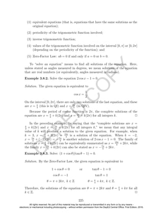 D
EPED
C
O
PY
(1) equivalent equations (that is, equations that have the same solutions as the
original equation);
(2) periodicity of the trigonometric function involved;
(3) inverse trigonometric function;
(4) values of the trigonometric function involved on the interval [0, π] or [0, 2π]
(depending on the periodicity of the function); and
(5) Zero-Factor Law: ab = 0 if and only if a = 0 or b = 0.
To “solve an equation” means to ﬁnd all solutions of the equation. Here,
unless stated as angles measured in degrees, we mean solutions of the equation
that are real numbers (or equivalently, angles measured in radians).
Example 3.8.2. Solve the equation 2 cos x − 1 = 0.
Solution. The given equation is equivalent to
cos x =
1
2
.
On the interval [0, 2π], there are only two solutions of the last equation, and these
are x = π
3
(this is in QI) and x = 5π
3
(in QIV).
Because the period of cosine function is 2π, the complete solutions of the
equation are x = π
3
+ k(2π) and x = 5π
3
+ k(2π) for all integers k. 2
In the preceding example, by saying that the “complete solutions are x =
π
3
+ k(2π) and x = 5π
3
+ k(2π) for all integers k,” we mean that any integral
value of k will produce a solution to the given equation. For example, when
k = 3, x = π
3
+ 3(2π) = 19π
3
is a solution of the equation. When k = −2,
x = 5π
3
+ (−2)(2π) = −7π
3
is another solution of 2 cos x − 1 = 0. The family of
solutions x = π
3
+ k(2π) can be equivalently enumerated as x = 19π
3
+ 2kπ, while
the family x = 5π
3
+ k(2π) can also be stated as x = −7π
3
+ 2kπ.
Example 3.8.3. Solve: (1 + cos θ)(tan θ − 1) = 0.
Solution. By the Zero-Factor Law, the given equation is equivalent to
1 + cos θ = 0 or tan θ − 1 = 0
cos θ = −1 tan θ = 1
θ = π + 2kπ, k ∈ Z θ = π
4
+ kπ, k ∈ Z.
Therefore, the solutions of the equation are θ = π + 2kπ and θ = π
4
+ kπ for all
k ∈ Z. 2
225
All rights reserved. No part of this material may be reproduced or transmitted in any form or by any means -
electronic or mechanical including photocopying – without written permission from the DepEd Central Office. First Edition, 2016.
 