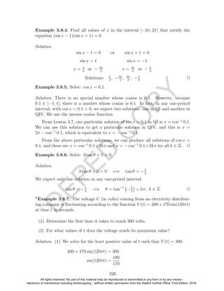 D
EPED
C
O
PY
Example 3.8.4. Find all values of x in the interval [−2π, 2π] that satisfy the
equation (sin x − 1)(sin x + 1) = 0.
Solution.
sin x − 1 = 0 or sin x + 1 = 0
sin x = 1 sin x = −1
x = π
2
or − 3π
2
x = 3π
2
or − π
2
Solutions: π
2
, −3π
2
, 3π
2
, −π
2
2
Example 3.8.5. Solve: cos x = 0.1.
Solution. There is no special number whose cosine is 0.1. However, because
0.1 ∈ [−1, 1], there is a number whose cosine is 0.1. In fact, in any one-period
interval, with cos x = 0.1 > 0, we expect two solutions: one in QI and another in
QIV. We use the inverse cosine function.
From Lesson 3.7, one particular solution of cos x = 0.1 in QI is x = cos−1
0.1.
We can use this solution to get a particular solution in QIV, and this is x =
2π − cos−1
0.1, which is equivalent to x = − cos−1
0.1.
From the above particular solutions, we can produce all solutions of cos x =
0.1, and these are x = cos−1
0.1+2kπ and x = − cos−1
0.1+2kπ for all k ∈ Z. 2
Example 3.8.6. Solve: 3 tan θ + 5 = 0.
Solution.
3 tan θ + 5 = 0 =⇒ tan θ = −5
3
We expect only one solution in any one-period interval.
tan θ = −5
3
=⇒ θ = tan−1
−5
3
+ kπ, k ∈ Z 2
Example 3.8.7. The voltage V (in volts) coming from an electricity distribut-
ing company is ﬂuctuating according to the function V (t) = 200 + 170 sin(120πt)
at time t in seconds.
(1) Determine the ﬁrst time it takes to reach 300 volts.
(2) For what values of t does the voltage reach its maximum value?
Solution. (1) We solve for the least positive value of t such that V (t) = 300.
200 + 170 sin(120πt) = 300
sin(120πt) =
100
170
226
All rights reserved. No part of this material may be reproduced or transmitted in any form or by any means -
electronic or mechanical including photocopying – without written permission from the DepEd Central Office. First Edition, 2016.
 