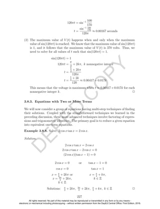 D
EPED
C
O
PY
120πt = sin−1 100
170
t =
sin−1 100
170
120π
≈ 0.00167 seconds
(2) The maximum value of V (t) happens when and only when the maximum
value of sin(120πt) is reached. We know that the maximum value of sin(120πt)
is 1, and it follows that the maximum value of V (t) is 370 volts. Thus, we
need to solve for all values of t such that sin(120πt) = 1.
sin(120πt) = 1
120πt =
π
2
+ 2kπ, k nonnegative integer
t =
π
2
+ 2kπ
120π
t =
1
2
+ 2k
120
≈ 0.00417 + 0.017k
This means that the voltage is maximum when t ≈ 0.00417+0.017k for each
nonnegative integer k. 2
3.8.3. Equations with Two or More Terms
We will now consider a group of equations having multi-step techniques of ﬁnding
their solutions. Coupled with the straightforward techniques we learned in the
preceding discussion, these more advanced techniques involve factoring of expres-
sions and trigonometric identities. The primary goal is to reduce a given equation
into equivalent one-term equations.
Example 3.8.8. Solve: 2 cos x tan x = 2 cos x.
Solution.
2 cos x tan x = 2 cos x
2 cos x tan x − 2 cos x = 0
(2 cos x)(tan x − 1) = 0
2 cos x = 0 or tan x − 1 = 0
cos x = 0 tan x = 1
x = π
2
+ 2kπ or
x = 3π
2
+ 2kπ,
k ∈ Z
x = π
4
+ kπ,
k ∈ Z
Solutions: π
2
+ 2kπ, 3π
2
+ 2kπ, π
4
+ kπ, k ∈ Z 2
227
All rights reserved. No part of this material may be reproduced or transmitted in any form or by any means -
electronic or mechanical including photocopying – without written permission from the DepEd Central Office. First Edition, 2016.
 