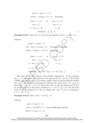 D
EPED
C
O
PY
2 sin2
x + sin x − 1 = 0
(2 sin x − 1)(sin x + 1) = 0 Factoring
2 sin x − 1 = 0 or sin x + 1 = 0
sin x = 1
2
sin x = −1
x = π
6
or x = 5π
6
x = 3π
2
Solutions: π
6
, 5π
6
, 3π
2
2
Example 3.8.11. Solve for x ∈ [0, 2π) in the equation 3 cos2
x + 2 sin x = 2.
Solution.
3 cos2
x + 2 sin x = 2
3(1 − sin2
x) + 2 sin x = 2 Pythagorean Identity
(3 sin x + 1)(sin x − 1) = 0 Factoring
3 sin x + 1 = 0 or sin x − 1 = 0
sin x = −1
3
sin x = 1
x = sin−1
(−1
3
) + 2π
or
x = π − sin−1
(−1
3
)
x = π
2
Solutions: 2π − sin−1
(1
3
)+, π + sin−1
(1
3
), π
2
2
One part of the last solution needs further explanation. In the equation
sin x = −1
3
, we expect two solutions in the interval [0, 2π): one in (π, 3π
2
) (which
is QIII), and another in (3π
2
, 2π) (which is QIV). Since no special number satisﬁes
sin x = −1
3
, we use inverse sine function. Because the range of sin−1
is [−π
2
, π
2
], we
know that −π
2
< sin−1
(−1
3
) < 0. From this value, to get the solution in (3π
2
, 2π),
we simply add 2π to this value, resulting to x = sin−1
(−1
3
) + 2π. On the other
hand, to get the solution in (π, 3π
2
), we simply add − sin−1
(−1
3
) to π, resulting to
x = π − sin−1
(−1
3
).
Example 3.8.12. Solve: sin2
x + 5 cos2 x
2
= 2.
Solution.
sin2
x + 5 cos2 x
2
= 2
sin2
x + 5 1+cos x
2
= 2 Cosine Half-Angle Identity
2 sin2
x + 5 cos x + 1 = 0
229
All rights reserved. No part of this material may be reproduced or transmitted in any form or by any means -
electronic or mechanical including photocopying – without written permission from the DepEd Central Office. First Edition, 2016.
 