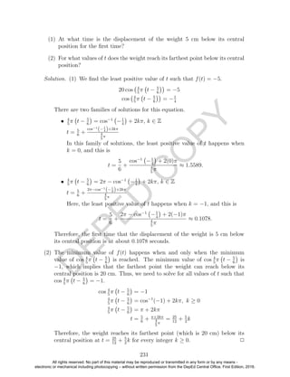 D
EPED
C
O
PY
(1) At what time is the displacement of the weight 5 cm below its central
position for the ﬁrst time?
(2) For what values of t does the weight reach its farthest point below its central
position?
Solution. (1) We ﬁnd the least positive value of t such that f(t) = −5.
20 cos 4
5
π t − 5
6
= −5
cos 4
5
π t − 5
6
= −1
4
There are two families of solutions for this equation.
• 4
5
π t − 5
6
= cos−1
−1
4
+ 2kπ, k ∈ Z
t = 5
6
+
cos−1
(− 1
4 )+2kπ
4
5
π
In this family of solutions, the least positive value of t happens when
k = 0, and this is
t =
5
6
+
cos−1
−1
4
+ 2(0)π
4
5
π
≈ 1.5589.
• 4
5
π t − 5
6
= 2π − cos−1
−1
4
+ 2kπ, k ∈ Z
t = 5
6
+
2π−cos−1
(− 1
4 )+2kπ
4
5
π
Here, the least positive value of t happens when k = −1, and this is
t =
5
6
+
2π − cos−1
−1
4
+ 2(−1)π
4
5
π
≈ 0.1078.
Therefore, the ﬁrst time that the displacement of the weight is 5 cm below
its central position is at about 0.1078 seconds.
(2) The minimum value of f(t) happens when and only when the minimum
value of cos 4
5
π t − 5
6
is reached. The minimum value of cos 4
5
π t − 5
6
is
−1, which implies that the farthest point the weight can reach below its
central position is 20 cm. Thus, we need to solve for all values of t such that
cos 4
5
π t − 5
6
= −1.
cos 4
5
π t − 5
6
= −1
4
5
π t − 5
6
= cos−1
(−1) + 2kπ, k ≥ 0
4
5
π t − 5
6
= π + 2kπ
t = 5
6
+ π+2kπ
4
5
π
= 25
12
+ 5
2
k
Therefore, the weight reaches its farthest point (which is 20 cm) below its
central position at t = 25
12
+ 5
2
k for every integer k ≥ 0. 2
231
All rights reserved. No part of this material may be reproduced or transmitted in any form or by any means -
electronic or mechanical including photocopying – without written permission from the DepEd Central Office. First Edition, 2016.
 