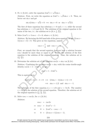 D
EPED
C
O
PY
8. If x ∈ [0, 2π), solve the equation 2 sin2
x =
√
3 sin x.
Solution: First, we write the equation as 2 sin2
x −
√
3 sin x = 0. Then, we
factor out sin x and get
sin x(2 sin x −
√
3) = 0 =⇒ sin x = 0 or sin x =
√
3/2.
The ﬁrst of these equations has solutions x = 0 and x = π, while the second
has solutions x = π/3 and 2π/3. The solutions of the original equation is the
union of the two, i.e., the solution set is {0, π, π
3
, 2π
3
}.
9. Solve 2 cos2
x + 5 cos x − 3 = 0, where x ∈ [0, 2π).
Solution: By factoring the left hand side of the given equation, we get (2 cos x−
1)(cos x + 3) = 0. This gives us two equations, namely
cos x =
1
2
and cos x = −3.
First, we remark that the second equation does not have a solution because
cos x should be more than or equal to -1. Hence, the solution of the ﬁrst
equation is the solution of the original equation. Thus, the solution set is
{π
3
, 5π
3
}.
10. Determine the solution set of the equation cos 2x = sin x on [0, 2π).
Solution: Combining the equation cos 2x = sin x with the cosine double-angle
identity cos 2x = 1 − 2 sin2
x, we get
sin x = 1 − 2 sin2
x.
This is equivalent to
2 sin2
x + sin x − 1 = 0 =⇒ (2 sin x − 1)(sin x + 1) = 0
=⇒ sin x = 1/2 and sin x = −1.
The solutions of the ﬁrst equation is x = π/6 and x = 5π/6. The number
x = 3π/2 is the solution of the second equation. Therefore, the solution set of
the original equation is {π
6
, 5π
6
, 3π
2
}.
11. Solve cos x = cos 2x, for x ∈ [0, 2π).
Solution:
cos x = cos 2x
⇒ cos x = 2 cos2
x − 1
⇒ 0 = 2 cos2
x − cos x − 1
⇒ 0 = (2 cos x + 1)(cos x − 1).
234
All rights reserved. No part of this material may be reproduced or transmitted in any form or by any means -
electronic or mechanical including photocopying – without written permission from the DepEd Central Office. First Edition, 2016.
 