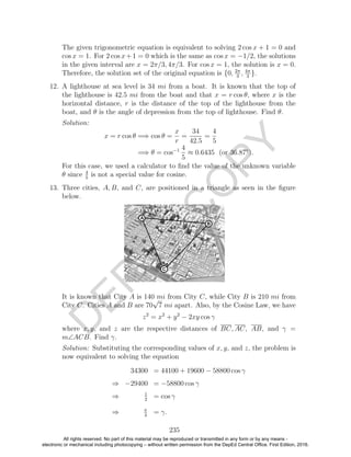 D
EPED
C
O
PY
The given trigonometric equation is equivalent to solving 2 cos x + 1 = 0 and
cos x = 1. For 2 cos x+1 = 0 which is the same as cos x = −1/2, the solutions
in the given interval are x = 2π/3, 4π/3. For cos x = 1, the solution is x = 0.
Therefore, the solution set of the original equation is {0, 2π
3
, 4π
3
}.
12. A lighthouse at sea level is 34 mi from a boat. It is known that the top of
the lighthouse is 42.5 mi from the boat and that x = r cos θ, where x is the
horizontal distance, r is the distance of the top of the lighthouse from the
boat, and θ is the angle of depression from the top of lighthouse. Find θ.
Solution:
x = r cos θ =⇒ cos θ =
x
r
=
34
42.5
=
4
5
=⇒ θ = cos−1 4
5
≈ 0.6435 (or 36.87◦
).
For this case, we used a calculator to ﬁnd the value of the unknown variable
θ since 4
5
is not a special value for cosine.
13. Three cities, A, B, and C, are positioned in a triangle as seen in the ﬁgure
below.
It is known that City A is 140 mi from City C, while City B is 210 mi from
City C. Cities A and B are 70
√
7 mi apart. Also, by the Cosine Law, we have
z2
= x2
+ y2
− 2xy cos γ
where x, y, and z are the respective distances of BC, AC, AB, and γ =
m∠ACB. Find γ.
Solution: Substituting the corresponding values of x, y, and z, the problem is
now equivalent to solving the equation
34300 = 44100 + 19600 − 58800 cos γ
⇒ −29400 = −58800 cos γ
⇒ 1
2
= cos γ
⇒ π
3
= γ.
235
All rights reserved. No part of this material may be reproduced or transmitted in any form or by any means -
electronic or mechanical including photocopying – without written permission from the DepEd Central Office. First Edition, 2016.
 