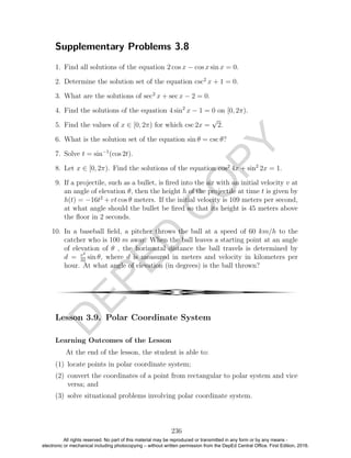 D
EPED
C
O
PY
Supplementary Problems 3.8
1. Find all solutions of the equation 2 cos x − cos x sin x = 0.
2. Determine the solution set of the equation csc2
x + 1 = 0.
3. What are the solutions of sec2
x + sec x − 2 = 0.
4. Find the solutions of the equation 4 sin2
x − 1 = 0 on [0, 2π).
5. Find the values of x ∈ [0, 2π) for which csc 2x =
√
2.
6. What is the solution set of the equation sin θ = csc θ?
7. Solve t = sin−1
(cos 2t).
8. Let x ∈ [0, 2π). Find the solutions of the equation cos2
4x + sin2
2x = 1.
9. If a projectile, such as a bullet, is ﬁred into the air with an initial velocity v at
an angle of elevation θ, then the height h of the projectile at time t is given by
h(t) = −16t2
+ vt cos θ meters. If the initial velocity is 109 meters per second,
at what angle should the bullet be ﬁred so that its height is 45 meters above
the ﬂoor in 2 seconds.
10. In a baseball ﬁeld, a pitcher throws the ball at a speed of 60 km/h to the
catcher who is 100 m away. When the ball leaves a starting point at an angle
of elevation of θ , the horizontal distance the ball travels is determined by
d = v2
32
sin θ, where d is measured in meters and velocity in kilometers per
hour. At what angle of elevation (in degrees) is the ball thrown?
4
Lesson 3.9. Polar Coordinate System
Learning Outcomes of the Lesson
At the end of the lesson, the student is able to:
(1) locate points in polar coordinate system;
(2) convert the coordinates of a point from rectangular to polar system and vice
versa; and
(3) solve situational problems involving polar coordinate system.
236
All rights reserved. No part of this material may be reproduced or transmitted in any form or by any means -
electronic or mechanical including photocopying – without written permission from the DepEd Central Office. First Edition, 2016.
 