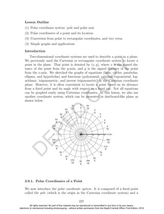 D
EPED
C
O
PY
Lesson Outline
(1) Polar coordinate system: pole and polar axis
(2) Polar coordinates of a point and its location
(3) Conversion from polar to rectangular coordinates, and vice versa
(4) Simple graphs and applications
Introduction
Two-dimensional coordinate systems are used to describe a point in a plane.
We previously used the Cartesian or rectangular coordinate system to locate a
point in the plane. That point is denoted by (x, y), where x is the signed dis-
tance of the point from the y-axis, and y is the signed distance of the point
from the x-axis. We sketched the graphs of equations (lines, circles, parabolas,
ellipses, and hyperbolas) and functions (polynomial, rational, exponential, log-
arithmic, trigonometric, and inverse trigonometric) in the Cartesian coordinate
plane. However, it is often convenient to locate a point based on its distance
from a ﬁxed point and its angle with respect to a ﬁxed ray. Not all equations
can be graphed easily using Cartesian coordinates. In this lesson, we also use
another coordinate system, which can be presented in dartboard-like plane as
shown below.
3.9.1. Polar Coordinates of a Point
We now introduce the polar coordinate system. It is composed of a ﬁxed point
called the pole (which is the origin in the Cartesian coordinate system) and a
237
All rights reserved. No part of this material may be reproduced or transmitted in any form or by any means -
electronic or mechanical including photocopying – without written permission from the DepEd Central Office. First Edition, 2016.
 