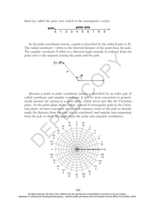 D
EPED
C
O
PY
ﬁxed ray called the polar axis (which is the nonnegative x-axis).
In the polar coordinate system, a point is described by the ordered pair (r, θ).
The radial coordinate r refers to the directed distance of the point from the pole.
The angular coordinate θ refers to a directed angle (usually in radians) from the
polar axis to the segment joining the point and the pole.
Because a point in polar coordinate system is described by an order pair of
radial coordinate and angular coordinate, it will be more convenient to geomet-
rically present the system in a polar plane, which serves just like the Cartesian
plane. In the polar plane shown below, instead of rectangular grids in the Carte-
sian plane, we have concentric circles with common center at the pole to identify
easily the distance from the pole (radial coordinate) and angular rays emanating
from the pole to show the angles from the polar axis (angular coordinate).
238
All rights reserved. No part of this material may be reproduced or transmitted in any form or by any means -
electronic or mechanical including photocopying – without written permission from the DepEd Central Office. First Edition, 2016.
 
