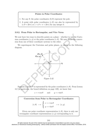 D
EPED
C
O
PY
Points in Polar Coordinates
1. For any θ, the polar coordinates (0, θ) represent the pole.
2. A point with polar coordinates (r, θ) can also be represented by
(r, θ + 2kπ) or (−r, θ + π + 2kπ) for any integer k.
3.9.2. From Polar to Rectangular, and Vice Versa
We now have two ways to describe points on a plane – whether to use the Carte-
sian coordinates (x, y) or the polar coordinates (r, θ). We now derive the conver-
sion from one of these coordinate systems to the other.
We superimpose the Cartesian and polar planes, as shown in the following
diagram.
Figure 3.42
Suppose a point P is represented by the polar coordinates (r, θ). From Lesson
3.2 (in particular, the boxed deﬁnition on page 139), we know that
x = r cos θ and y = r sin θ.
Conversion from Polar to Rectangular Coordinates
(r, θ) −→



x = r cos θ
y = r sin θ
−→ (x, y)
Given one polar coordinate representation (r, θ), there is only one
rectangular coordinate representation (x, y) corresponding to it.
241
All rights reserved. No part of this material may be reproduced or transmitted in any form or by any means -
electronic or mechanical including photocopying – without written permission from the DepEd Central Office. First Edition, 2016.
 