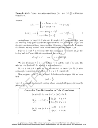 D
EPED
C
O
PY
Example 3.9.3. Convert the polar coordinates (5, π) and (−3, π
6
) to Cartesian
coordinates.
Solution.
(5, π) −→



x = 5 cos π = −5
y = 5 sin π = 0
−→ (−5, 0)
(−3, π
6
) −→



x = −3 cos π
6
= −3
√
3
2
y = −3 sin π
6
= −3
2
−→ (−3
√
3
2
, −3
2
) 2
As explained on page 239 (right after Example 3.9.1), we expect that there
are inﬁnitely many polar coordinate representations that correspond to just one
given rectangular coordinate representation. Although we can actually determine
all of them, we only need to know one of them and we can choose r ≥ 0.
Suppose a point P is represented by the rectangular coordinates (x, y). Re-
ferring back to Figure 3.42, the equation of the circle is
x2
+ y2
= r2
=⇒ r = x2 + y2.
We now determine θ. If x = y = 0, then r = 0 and the point is the pole. The
pole has coordinates (0, θ), where θ is any real number.
If x = 0 and y = 0, then we may choose θ to be either π
2
or 3π
2
(or their
equivalents) depending on whether y > 0 or y < 0, respectively.
Now, suppose x = 0. From the boxed deﬁnition again on page 139, we know
that
tan θ =
y
x
,
where θ is an angle in standard position whose terminal side passes through the
point (x, y).
Conversion from Rectangular to Polar Coordinates
(x, y) = (0, 0) −→ (r, θ) = (0, θ), θ ∈ R
(0, y)
y=0
−→ (r, θ) =



(y, π
2
) if y > 0
(|y|, 3π
2
) if y < 0
(x, 0)
x=0
−→ (r, θ) =



(x, 0) if x > 0
(|x|, π) if x < 0
242
All rights reserved. No part of this material may be reproduced or transmitted in any form or by any means -
electronic or mechanical including photocopying – without written permission from the DepEd Central Office. First Edition, 2016.
 