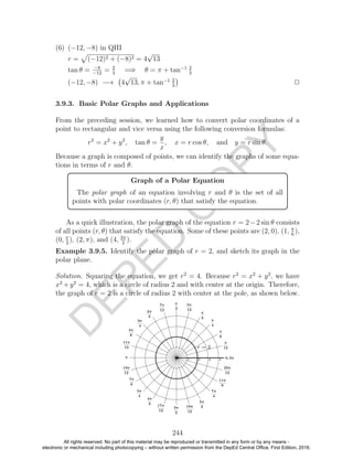 D
EPED
C
O
PY
(6) (−12, −8) in QIII
r = (−12)2 + (−8)2 = 4
√
13
tan θ = −8
−12
= 2
3
=⇒ θ = π + tan−1 2
3
(−12, −8) −→ 4
√
13, π + tan−1 2
3
2
3.9.3. Basic Polar Graphs and Applications
From the preceding session, we learned how to convert polar coordinates of a
point to rectangular and vice versa using the following conversion formulas:
r2
= x2
+ y2
, tan θ =
y
x
, x = r cos θ, and y = r sin θ.
Because a graph is composed of points, we can identify the graphs of some equa-
tions in terms of r and θ.
Graph of a Polar Equation
The polar graph of an equation involving r and θ is the set of all
points with polar coordinates (r, θ) that satisfy the equation.
As a quick illustration, the polar graph of the equation r = 2−2 sin θ consists
of all points (r, θ) that satisfy the equation. Some of these points are (2, 0), (1, π
6
),
(0, π
2
), (2, π), and (4, 3π
2
).
Example 3.9.5. Identify the polar graph of r = 2, and sketch its graph in the
polar plane.
Solution. Squaring the equation, we get r2
= 4. Because r2
= x2
+ y2
, we have
x2
+y2
= 4, which is a circle of radius 2 and with center at the origin. Therefore,
the graph of r = 2 is a circle of radius 2 with center at the pole, as shown below.
244
All rights reserved. No part of this material may be reproduced or transmitted in any form or by any means -
electronic or mechanical including photocopying – without written permission from the DepEd Central Office. First Edition, 2016.
 