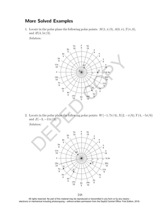 D
EPED
C
O
PY
More Solved Examples
1. Locate in the polar plane the following polar points: M(1, π/3), A(0, π), T(π, 0),
and H(4, 5π/3).
Solution:
2. Locate in the polar plane the following polar points: W(−1, 7π/4), X(2, −π/6), Y (4, −5π/6)
and Z(−3, −11π/3).
Solution:
248
All rights reserved. No part of this material may be reproduced or transmitted in any form or by any means -
electronic or mechanical including photocopying – without written permission from the DepEd Central Office. First Edition, 2016.
 