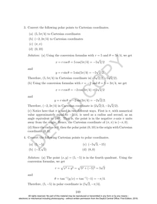 D
EPED
C
O
PY
3. Convert the following polar points to Cartesian coordinates.
(a) (5, 5π/4) to Cartesian coordinates
(b) (−2, 3π/4) to Cartesian coordinates
(c) (π, π)
(d) (0, 10)
Solution: (a) Using the conversion formulas with r = 5 and θ = 5π/4, we get
x = r cos θ = 5 cos(5π/4) = −5
√
2/2
and
y = r sin θ = 5 sin(5π/4) = −5
√
2/2.
Therefore, (5, 5π/4) in Cartesian coordinate is(−5
√
2/2, −5
√
2/2).
(b) Using the conversion formulas with r = −2 and θ = 5 = 3π/4, we get
x = r cos θ = −2 cos(3π/4) = 2
√
2/2
and
y = r sin θ = −2 sin(3π/4) = −2
√
2/2.
Therefore, (−2, 3π/4) in Cartesian coordinate is (2
√
2/2, −2
√
2/2).
(c) Notice here that π is used in two diﬀerent ways. First is π, with numerical
value approximately equal to −3.14, is used as a radius and second, as an
angle equivalent to 180◦
. That is, the point is in the negative x-axis π units
away from the origin. Hence, the Cartesian coordinate of (π, π) is (−π, 0).
(d) Since the radius is 0, then the polar point (0, 10) is the origin with Cartesian
coordinate (0, 0).
4. Convert the following Cartesian points to polar coordinates.
(a) (5, −5)
(b) (−3,
√
3)
(c) (−5
√
3, −15)
(d) (8, 0)
Solution: (a) The point (x, y) = (5, −5) is in the fourth quadrant. Using the
conversion formulas, we get
r = x2 + y2 = 52 + (−5)2 = 5
√
2
and
θ = tan−1
(y/x) = tan−1
(−1) = −π/4.
Therefore, (5, −5) in polar coordinate is (5
√
2, −π/4).
249
All rights reserved. No part of this material may be reproduced or transmitted in any form or by any means -
electronic or mechanical including photocopying – without written permission from the DepEd Central Office. First Edition, 2016.
 